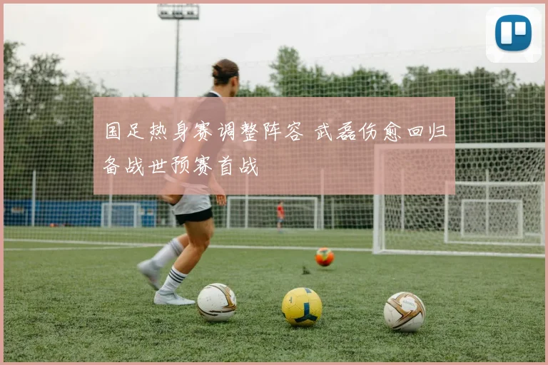 国足热身赛调整阵容 武磊伤愈回归备战世预赛首战