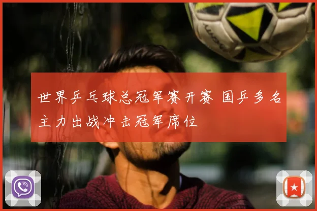 世界乒乓球总冠军赛开赛 国乒多名主力出战冲击冠军席位