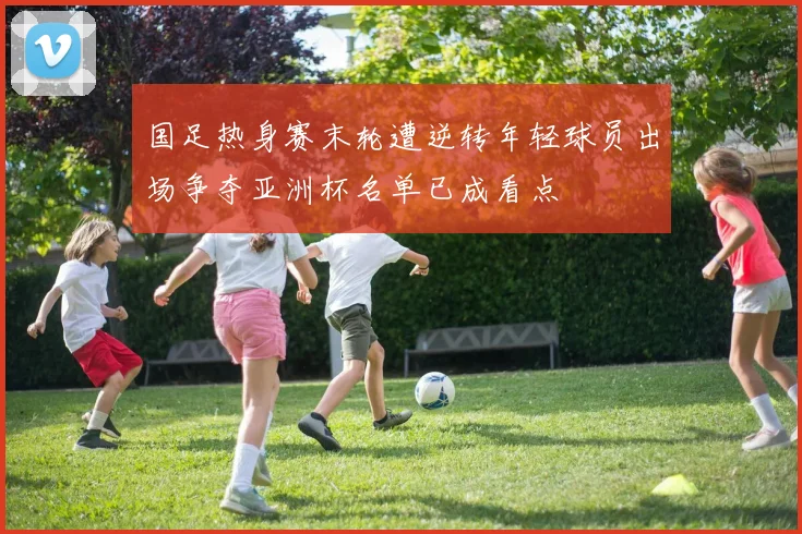 国足热身赛末轮遭逆转年轻球员出场争夺亚洲杯名单已成看点