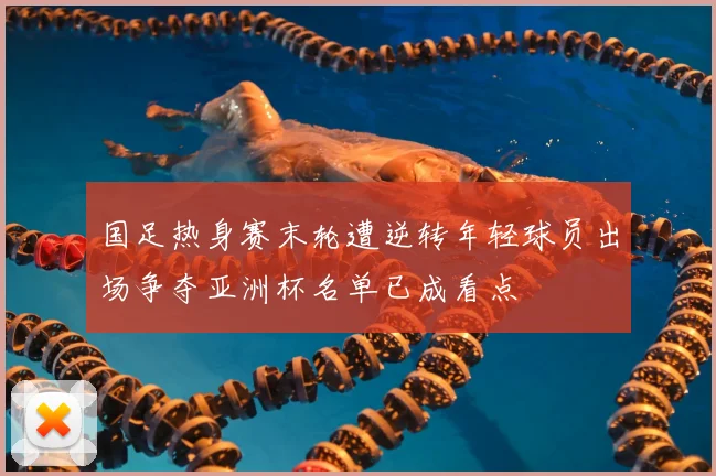 国足热身赛末轮遭逆转年轻球员出场争夺亚洲杯名单已成看点